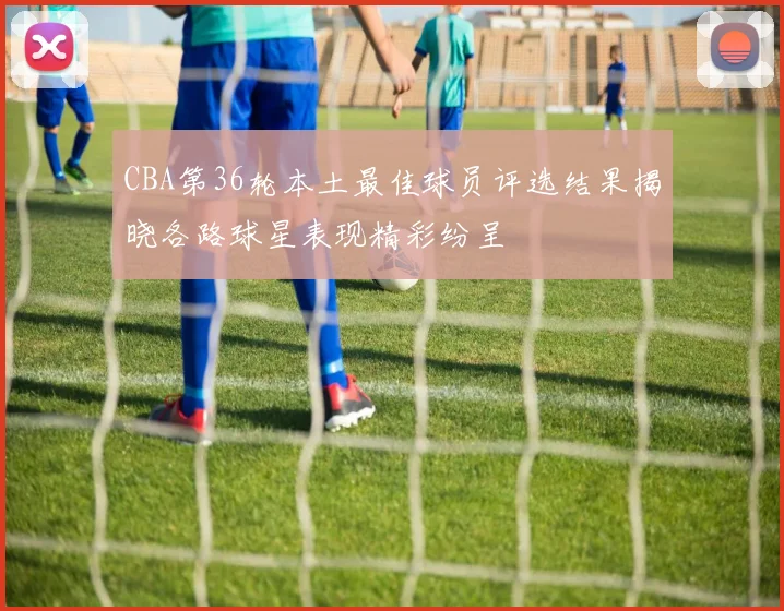 CBA第36轮本土最佳球员评选结果揭晓各路球星表现精彩纷呈