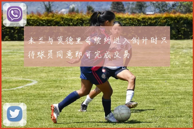 米兰与莫德里奇续约进入倒计时只待球员同意即可完成交易