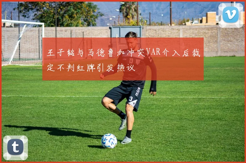 王子铭与马德鲁加冲突VAR介入后裁定不判红牌引发热议