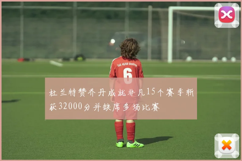 杜兰特赞乔丹成就非凡15个赛季斩获32000分并缺席多场比赛