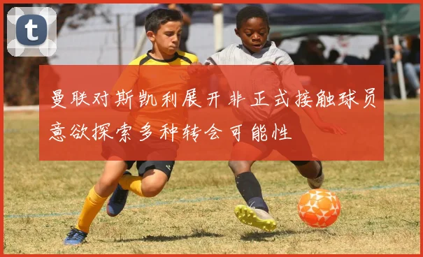 曼联对斯凯利展开非正式接触球员意欲探索多种转会可能性