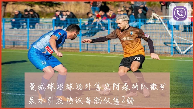 曼城球迷球场外售卖阿森纳队徽矿泉水引发热议每瓶仅售2镑