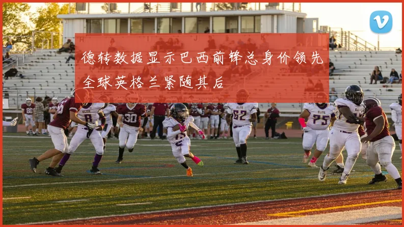 德转数据显示巴西前锋总身价领先全球英格兰紧随其后