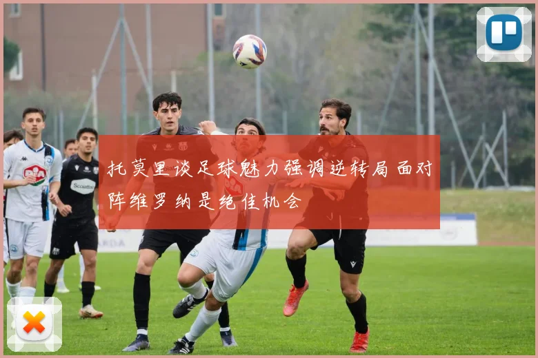 托莫里谈足球魅力强调逆转局面对阵维罗纳是绝佳机会