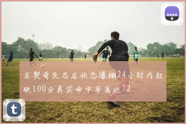 东契奇失恋后状态爆棚24小时内狂砍100分真实命中率高达72