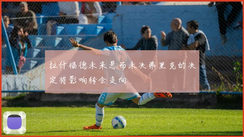 拉什福德未来悬而未决弗里克的决定将影响转会走向