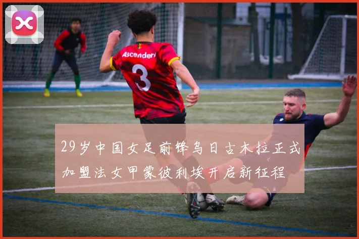 29岁中国女足前锋乌日古木拉正式加盟法女甲蒙彼利埃开启新征程