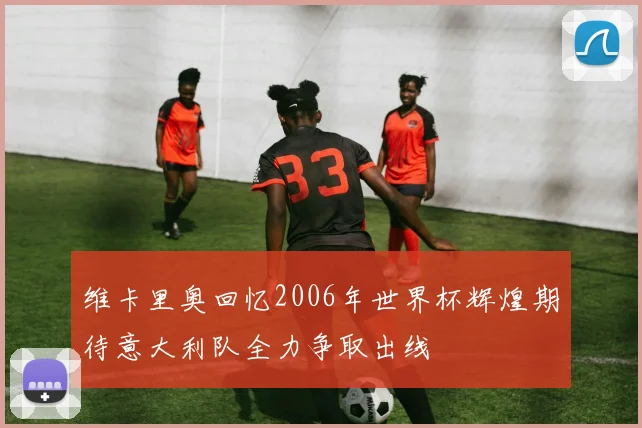 维卡里奥回忆2006年世界杯辉煌期待意大利队全力争取出线