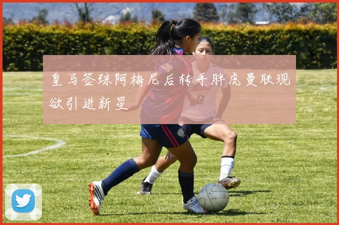 皇马签琼阿梅尼后转手胖虎曼联现欲引进新星
