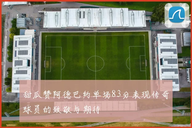 甜瓜赞阿德巴约单场83分表现传奇球员的致敬与期待